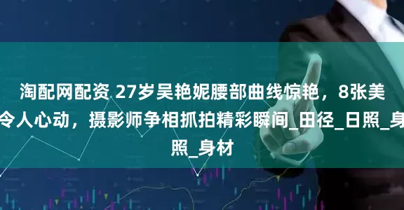 淘配网配资 27岁吴艳妮腰部曲线惊艳，8张美照令人心动，摄影师争相抓拍精彩瞬间_田径_日照_身材