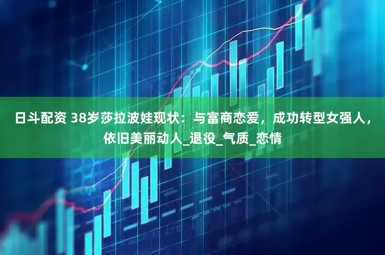 日斗配资 38岁莎拉波娃现状：与富商恋爱，成功转型女强人，依旧美丽动人_退役_气质_恋情