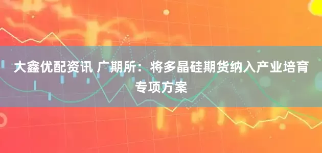 大鑫优配资讯 广期所：将多晶硅期货纳入产业培育专项方案