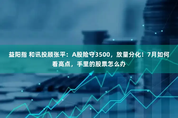 益阳指 和讯投顾张平：A股险守3500，放量分化！7月如何看高点，手里的股票怎么办