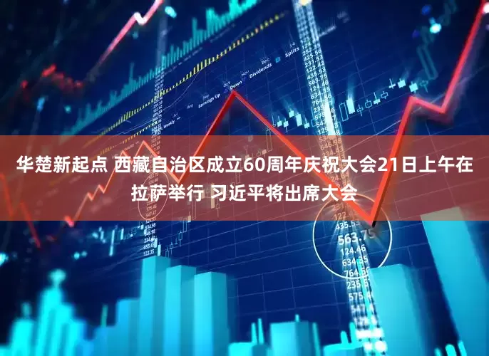 华楚新起点 西藏自治区成立60周年庆祝大会21日上午在拉萨举行 习近平将出席大会
