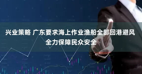 兴业策略 广东要求海上作业渔船全部回港避风 全力保障民众安全