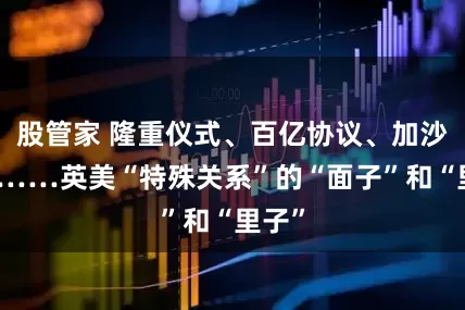 股管家 隆重仪式、百亿协议、加沙分歧……英美“特殊关系”的“面子”和“里子”