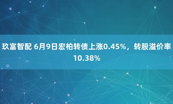 玖富智配 6月9日宏柏转债上涨0.45%，转股溢价率10.38%