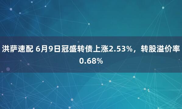 洪萨速配 6月9日冠盛转债上涨2.53%，转股溢价率0.68%