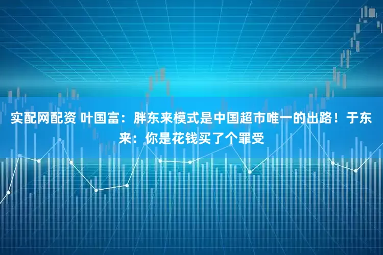 实配网配资 叶国富：胖东来模式是中国超市唯一的出路！于东来：你是花钱买了个罪受