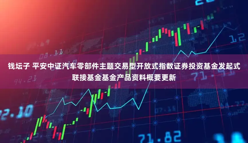 钱坛子 平安中证汽车零部件主题交易型开放式指数证券投资基金发起式联接基金基金产品资料概要更新