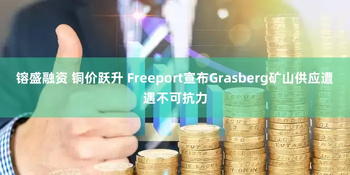 镕盛融资 铜价跃升 Freeport宣布Grasberg矿山供应遭遇不可抗力