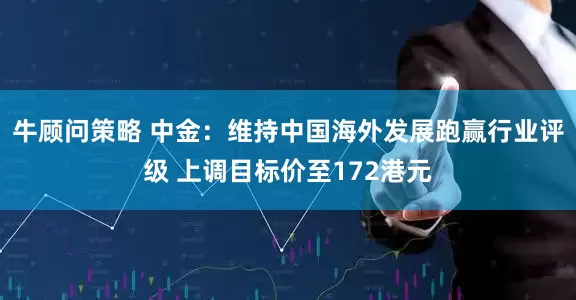 牛顾问策略 中金：维持中国海外发展跑赢行业评级 上调目标价至172港元