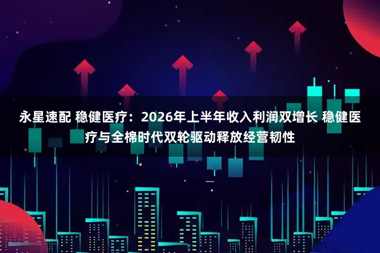 永星速配 稳健医疗：2026年上半年收入利润双增长 稳健医疗与全棉时代双轮驱动释放经营韧性