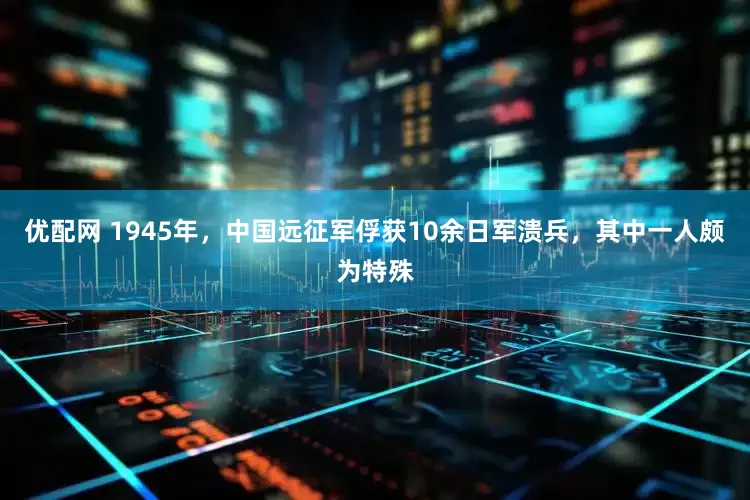 优配网 1945年，中国远征军俘获10余日军溃兵，其中一人颇为特殊